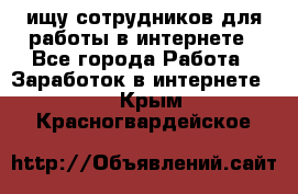 ищу сотрудников для работы в интернете - Все города Работа » Заработок в интернете   . Крым,Красногвардейское